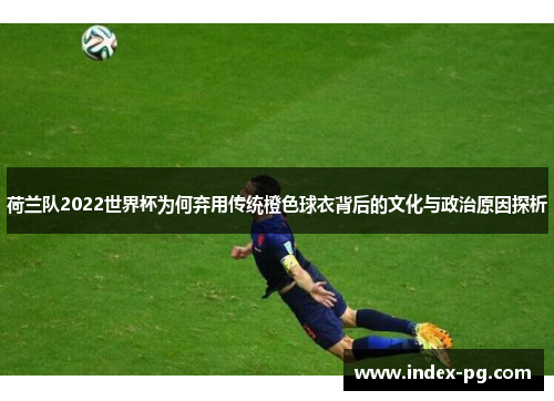 荷兰队2022世界杯为何弃用传统橙色球衣背后的文化与政治原因探析