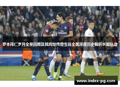 罗本拜仁岁月全景回顾及其辉煌传奇生涯全面深度历史解析长期轨迹 罗本拜仁岁月全景回顾及其辉煌传奇生涯全面深度历史解析长期轨迹