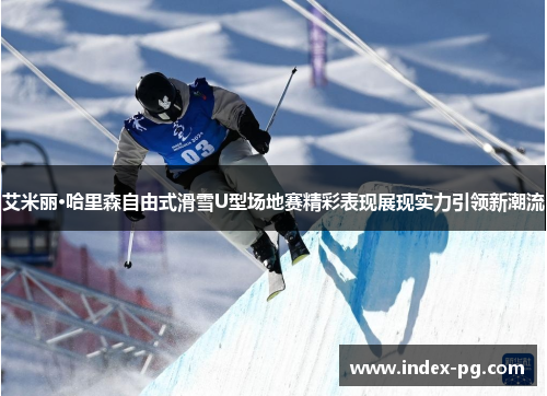 艾米丽·哈里森自由式滑雪U型场地赛精彩表现展现实力引领新潮流