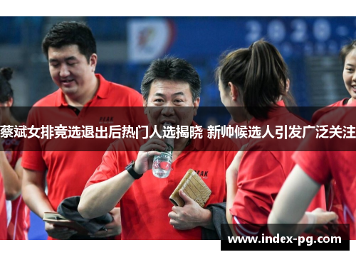 蔡斌女排竞选退出后热门人选揭晓 新帅候选人引发广泛关注