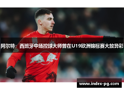 阿尔特：西班牙中场控球大师曾在U19欧洲锦标赛大放异彩