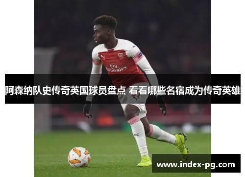 阿森纳队史传奇英国球员盘点 看看哪些名宿成为传奇英雄