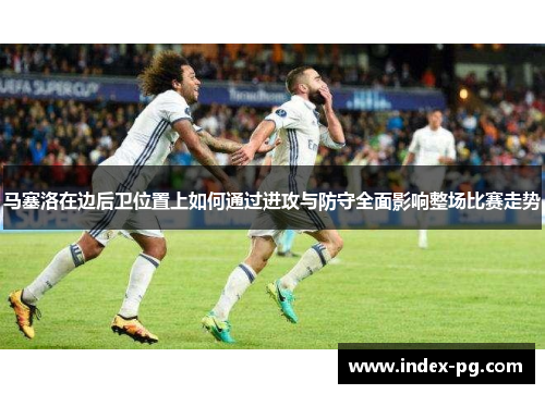 马塞洛在边后卫位置上如何通过进攻与防守全面影响整场比赛走势